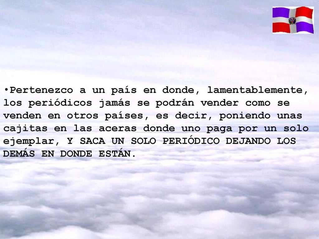 Pertenezco a un país en donde, lamentablemente, los periódicos jamás se podrán vender como se venden en otros países, es decir, poniendo unas cajitas en las aceras donde uno paga por un solo ejemplar, Y SACA UN SOLO PERIÓDICO DEJANDO LOS DEMÁS EN DONDE ESTÁN.