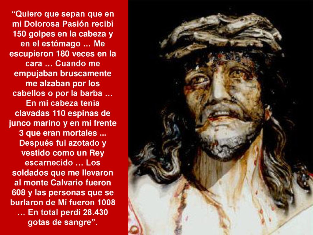Quiero que sepan que en mi Dolorosa Pasión recibí 150 golpes en la cabeza y en el estómago … Me escupieron 180 veces en la cara … Cuando me empujaban bruscamente me alzaban por los cabellos o por la barba … En mi cabeza tenía clavadas 110 espinas de junco marino y en mi frente 3 que eran mortales ...