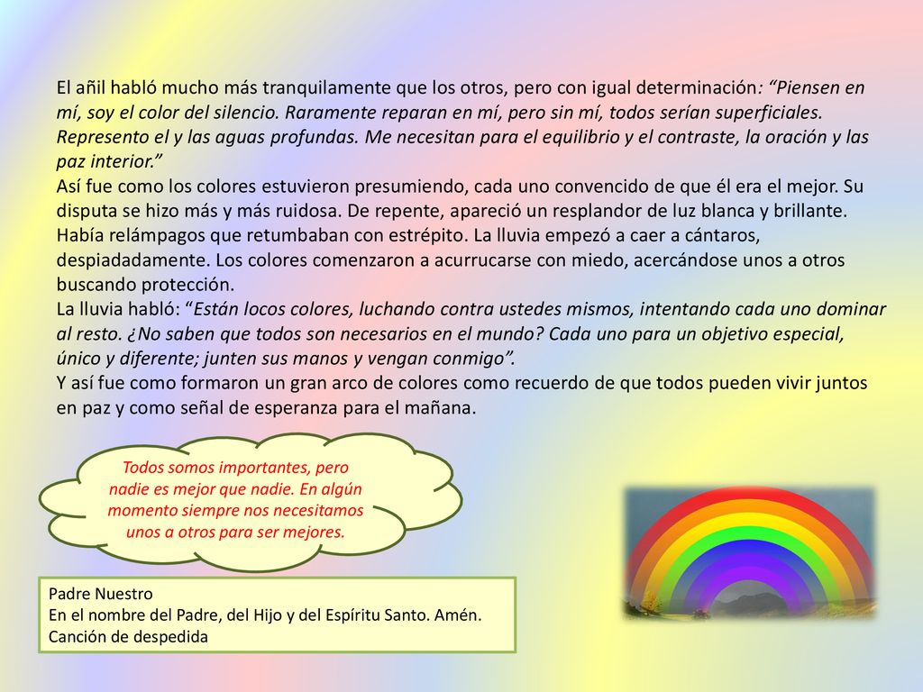 El añil habló mucho más tranquilamente que los otros, pero con igual determinación: Piensen en mí, soy el color del silencio. Raramente reparan en mí, pero sin mí, todos serían superficiales. Represento el y las aguas profundas. Me necesitan para el equilibrio y el contraste, la oración y las paz interior.