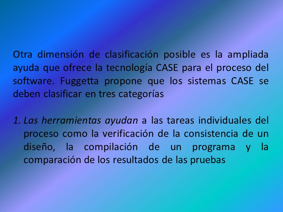 Otra dimensión de clasificación posible es la ampliada ayuda que ofrece la tecnología CASE para el proceso del software. Fuggetta propone que los sistemas CASE se deben clasificar en tres categorías