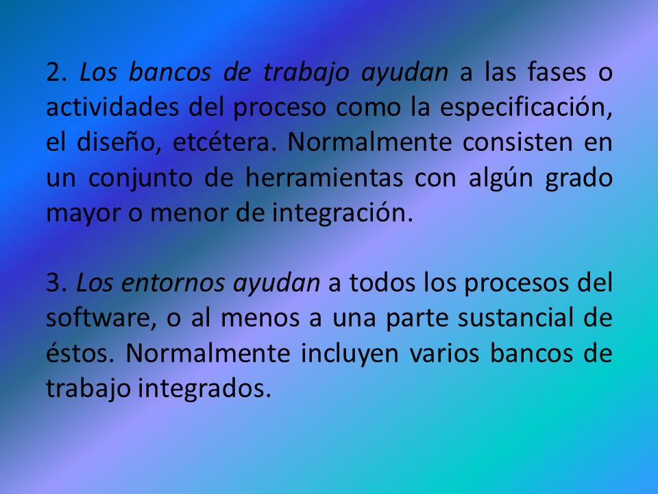 2. Los bancos de trabajo ayudan a las fases o actividades del proceso como la especificación, el diseño, etcétera. Normalmente consisten en un conjunto de herramientas con algún grado mayor o menor de integración.