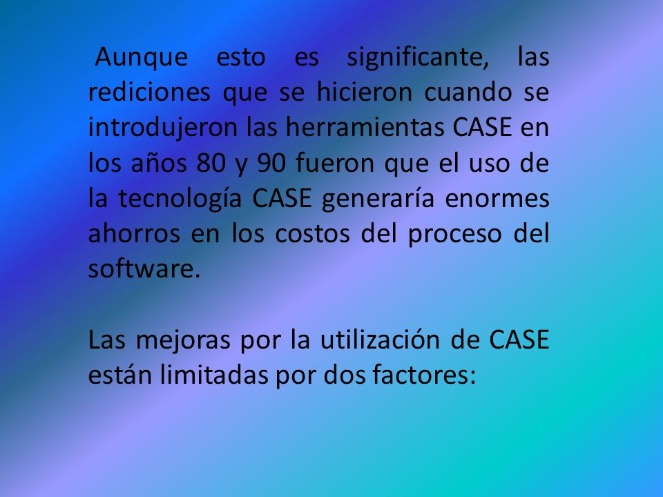 Aunque esto es significante, las rediciones que se hicieron cuando se introdujeron las herramientas CASE en los años 80 y 90 fueron que el uso de la tecnología CASE generaría enormes ahorros en los costos del proceso del software.
