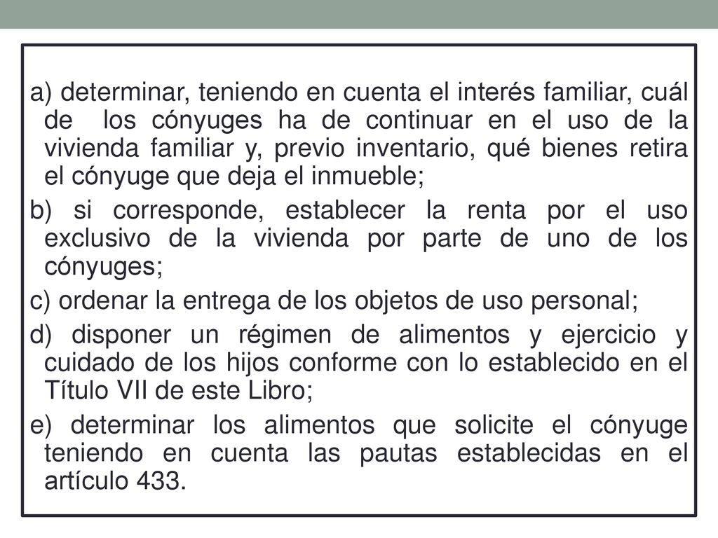 a) determinar, teniendo en cuenta el interés familiar, cuál de los cónyuges ha de continuar en el uso de la vivienda familiar y, previo inventario, qué bienes retira el cónyuge que deja el inmueble;
