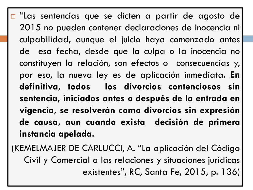 Las sentencias que se dicten a partir de agosto de 2015 no pueden contener declaraciones de inocencia ni culpabilidad, aunque el juicio haya comenzado antes de esa fecha, desde que la culpa o la inocencia no constituyen la relación, son efectos o consecuencias y, por eso, la nueva ley es de aplicación inmediata. En definitiva, todos los divorcios contenciosos sin sentencia, iniciados antes o después de la entrada en vigencia, se resolverán como divorcios sin expresión de causa, aun cuando exista decisión de primera instancia apelada.