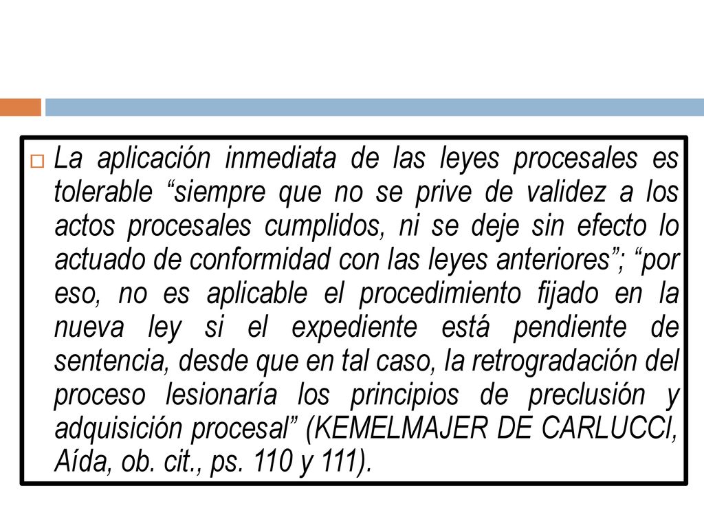 La aplicación inmediata de las leyes procesales es tolerable siempre que no se prive de validez a los actos procesales cumplidos, ni se deje sin efecto lo actuado de conformidad con las leyes anteriores ; por eso, no es aplicable el procedimiento fijado en la nueva ley si el expediente está pendiente de sentencia, desde que en tal caso, la retrogradación del proceso lesionaría los principios de preclusión y adquisición procesal (KEMELMAJER DE CARLUCCI, Aída, ob.