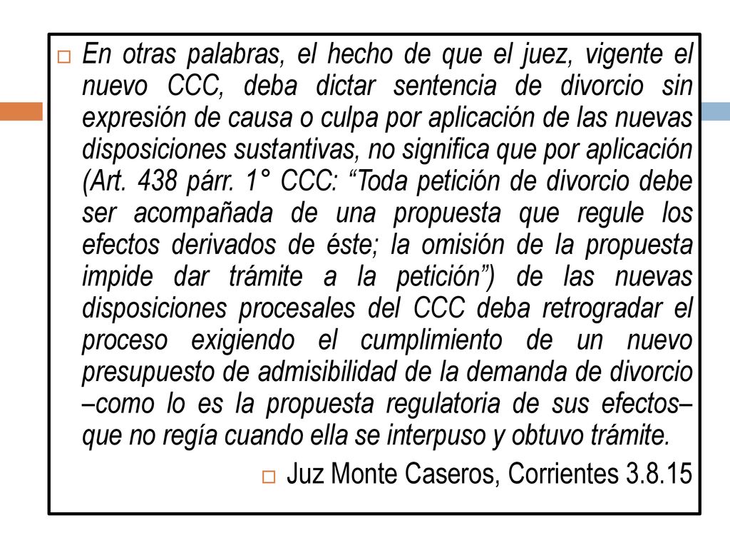 En otras palabras, el hecho de que el juez, vigente el nuevo CCC, deba dictar sentencia de divorcio sin expresión de causa o culpa por aplicación de las nuevas disposiciones sustantivas, no significa que por aplicación (Art. 438 párr. 1° CCC: Toda petición de divorcio debe ser acompañada de una propuesta que regule los efectos derivados de éste; la omisión de la propuesta impide dar trámite a la petición ) de las nuevas disposiciones procesales del CCC deba retrogradar el proceso exigiendo el cumplimiento de un nuevo presupuesto de admisibilidad de la demanda de divorcio –como lo es la propuesta regulatoria de sus efectos– que no regía cuando ella se interpuso y obtuvo trámite.