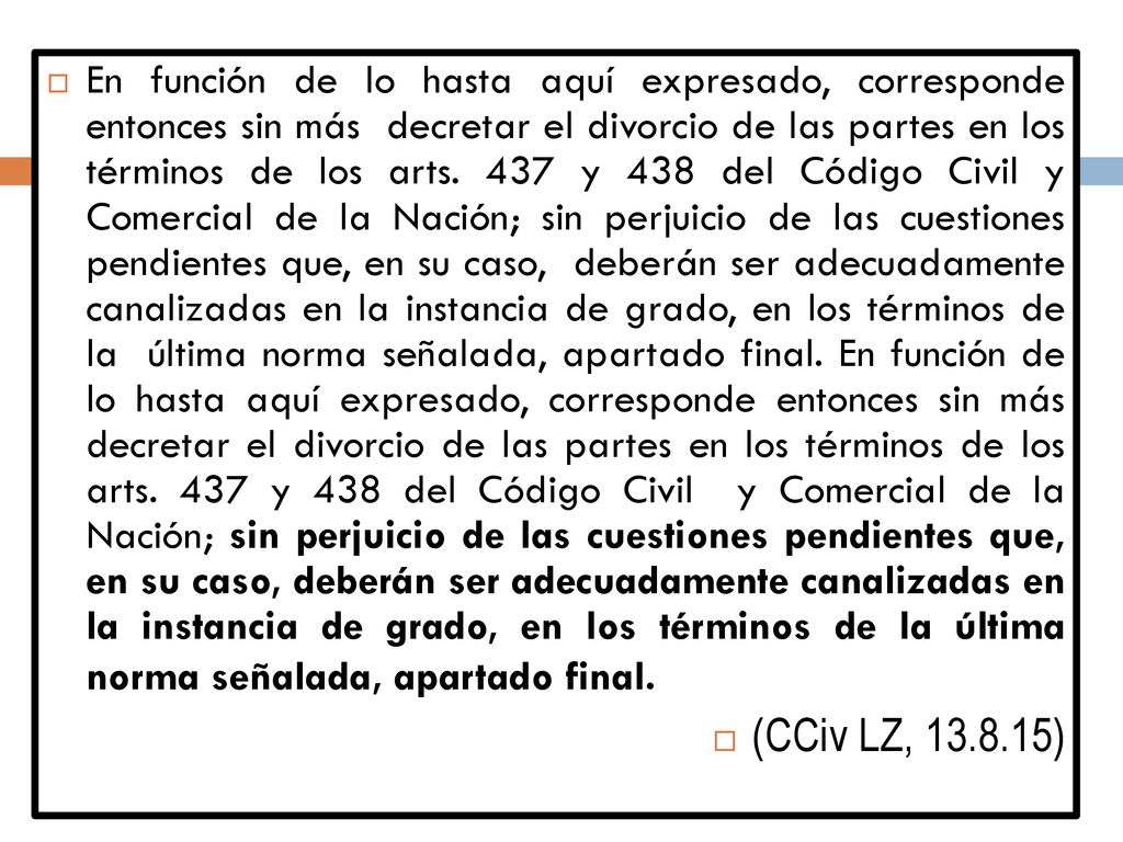 En función de lo hasta aquí expresado, corresponde entonces sin más decretar el divorcio de las partes en los términos de los arts. 437 y 438 del Código Civil y Comercial de la Nación; sin perjuicio de las cuestiones pendientes que, en su caso, deberán ser adecuadamente canalizadas en la instancia de grado, en los términos de la última norma señalada, apartado final. En función de lo hasta aquí expresado, corresponde entonces sin más decretar el divorcio de las partes en los términos de los arts. 437 y 438 del Código Civil y Comercial de la Nación; sin perjuicio de las cuestiones pendientes que, en su caso, deberán ser adecuadamente canalizadas en la instancia de grado, en los términos de la última norma señalada, apartado final.