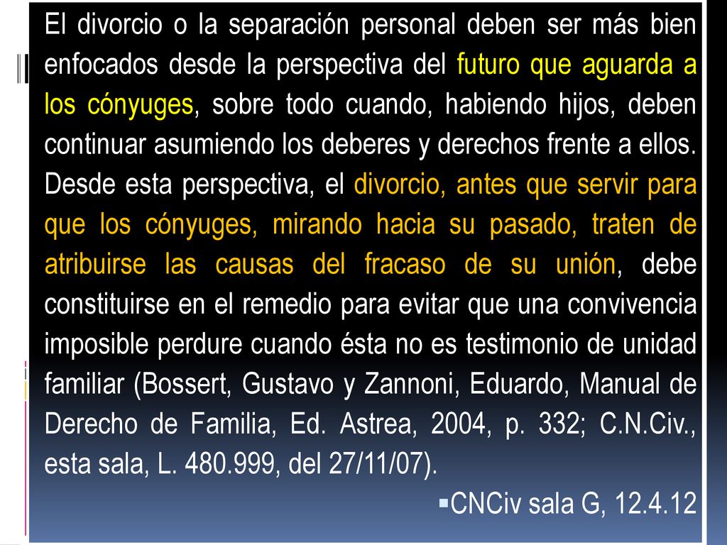 El divorcio o la separación personal deben ser más bien enfocados desde la perspectiva del futuro que aguarda a los cónyuges, sobre todo cuando, habiendo hijos, deben continuar asumiendo los deberes y derechos frente a ellos. Desde esta perspectiva, el divorcio, antes que servir para que los cónyuges, mirando hacia su pasado, traten de atribuirse las causas del fracaso de su unión, debe constituirse en el remedio para evitar que una convivencia imposible perdure cuando ésta no es testimonio de unidad familiar (Bossert, Gustavo y Zannoni, Eduardo, Manual de Derecho de Familia, Ed. Astrea, 2004, p. 332; C.N.Civ., esta sala, L , del 27/11/07).