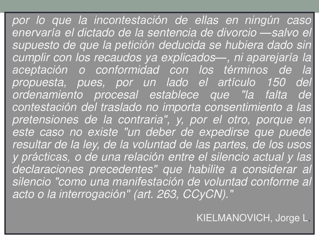 por lo que la incontestación de ellas en ningún caso enervaría el dictado de la sentencia de divorcio —salvo el supuesto de que la petición deducida se hubiera dado sin cumplir con los recaudos ya explicados—, ni aparejaría la aceptación o conformidad con los términos de la propuesta, pues, por un lado el artículo 150 del ordenamiento procesal establece que la falta de contestación del traslado no importa consentimiento a las pretensiones de la contraria , y, por el otro, porque en este caso no existe un deber de expedirse que puede resultar de la ley, de la voluntad de las partes, de los usos y prácticas, o de una relación entre el silencio actual y las declaraciones precedentes que habilite a considerar al silencio como una manifestación de voluntad conforme al acto o la interrogación (art. 263, CCyCN).