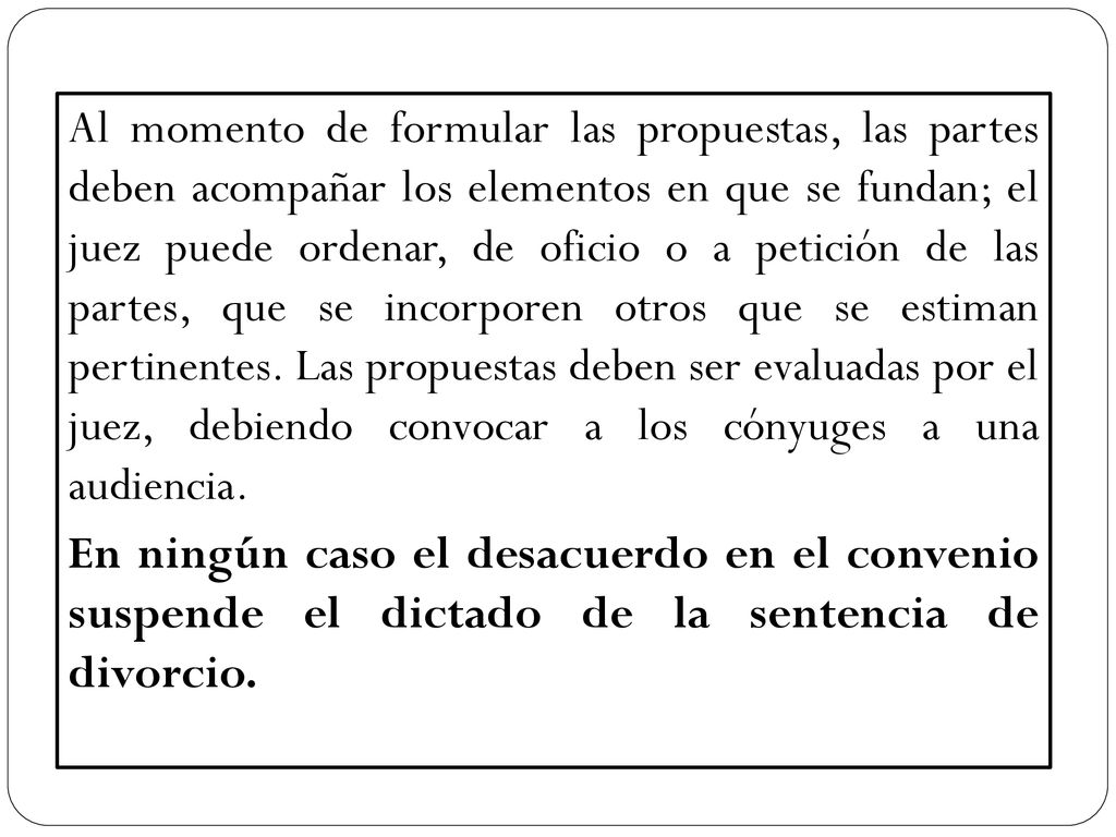 Al momento de formular las propuestas, las partes deben acompañar los elementos en que se fundan; el juez puede ordenar, de oficio o a petición de las partes, que se incorporen otros que se estiman pertinentes. Las propuestas deben ser evaluadas por el juez, debiendo convocar a los cónyuges a una audiencia.