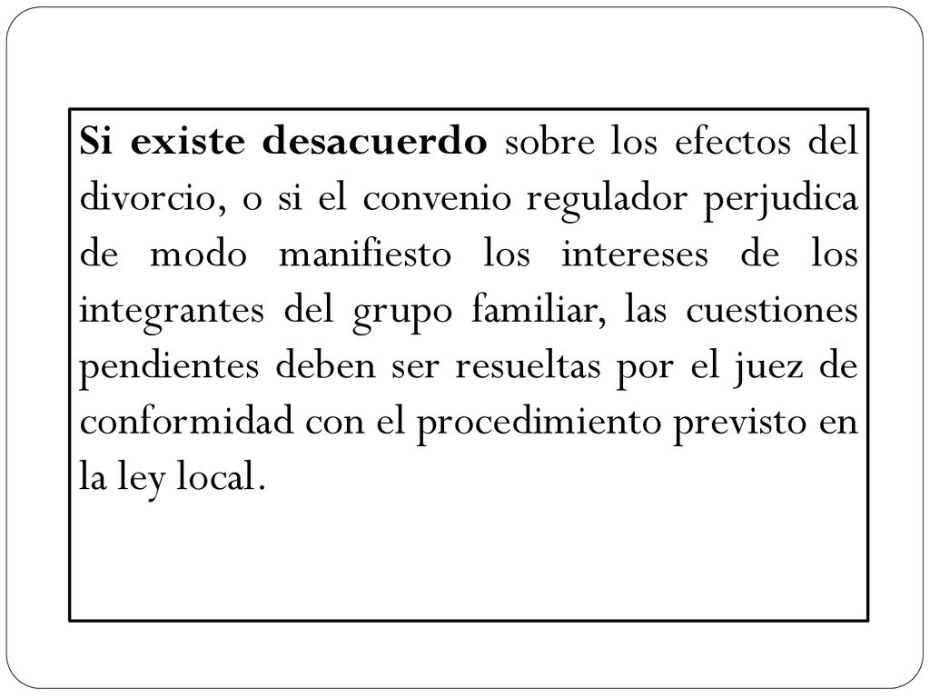 Si existe desacuerdo sobre los efectos del divorcio, o si el convenio regulador perjudica de modo manifiesto los intereses de los integrantes del grupo familiar, las cuestiones pendientes deben ser resueltas por el juez de conformidad con el procedimiento previsto en la ley local.