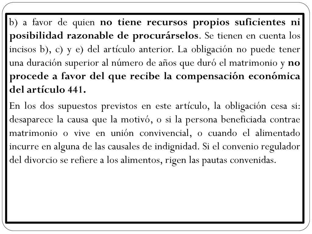 b) a favor de quien no tiene recursos propios suficientes ni posibilidad razonable de procurárselos. Se tienen en cuenta los incisos b), c) y e) del artículo anterior. La obligación no puede tener una duración superior al número de años que duró el matrimonio y no procede a favor del que recibe la compensación económica del artículo 441.