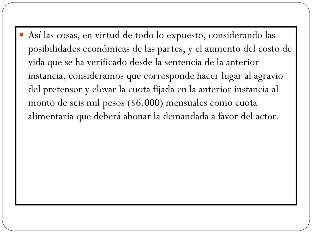 Así las cosas, en virtud de todo lo expuesto, considerando las posibilidades económicas de las partes, y el aumento del costo de vida que se ha verificado desde la sentencia de la anterior instancia, consideramos que corresponde hacer lugar al agravio del pretensor y elevar la cuota fijada en la anterior instancia al monto de seis mil pesos ($6.000) mensuales como cuota alimentaria que deberá abonar la demandada a favor del actor.
