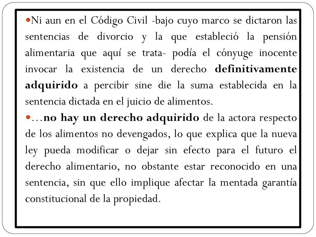 Ni aun en el Código Civil -bajo cuyo marco se dictaron las sentencias de divorcio y la que estableció la pensión alimentaria que aquí se trata- podía el cónyuge inocente invocar la existencia de un derecho definitivamente adquirido a percibir sine die la suma establecida en la sentencia dictada en el juicio de alimentos.