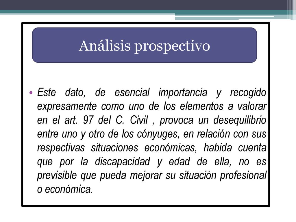 Este dato, de esencial importancia y recogido expresamente como uno de los elementos a valorar en el art. 97 del C. Civil , provoca un desequilibrio entre uno y otro de los cónyuges, en relación con sus respectivas situaciones económicas, habida cuenta que por la discapacidad y edad de ella, no es previsible que pueda mejorar su situación profesional o económica.