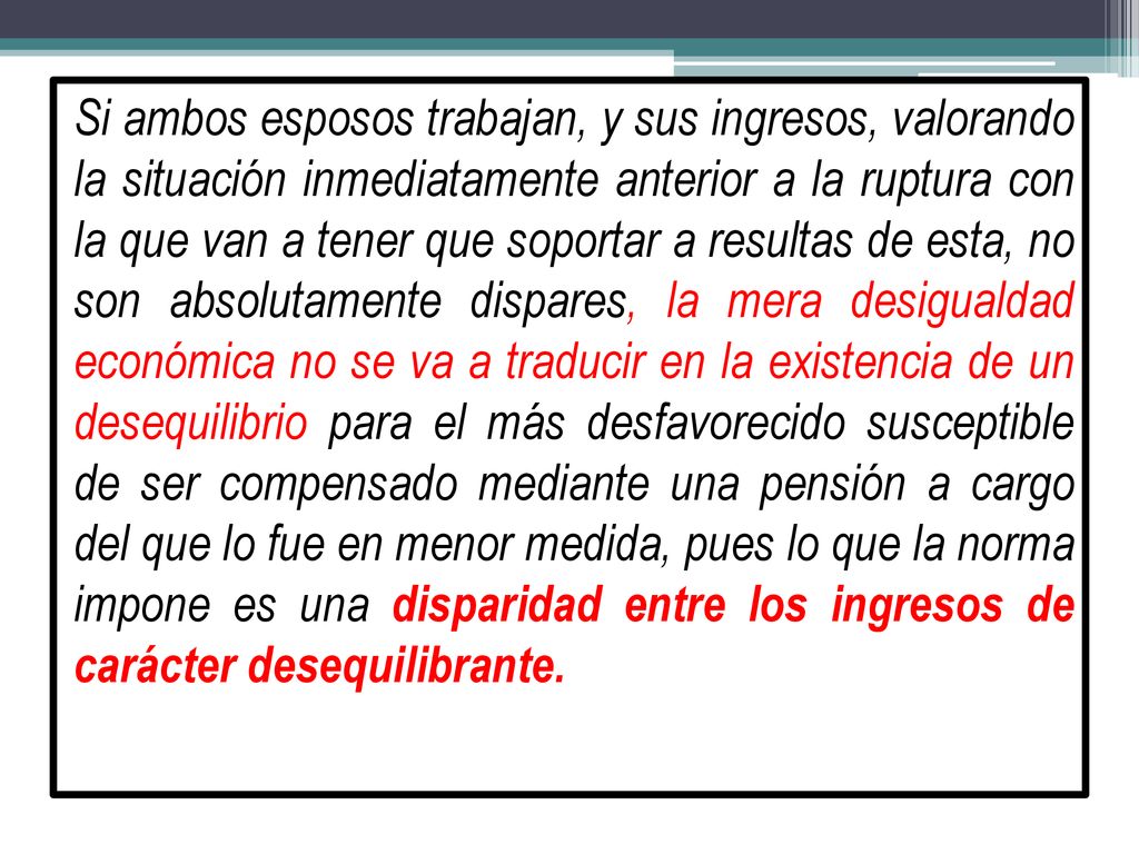 Si ambos esposos trabajan, y sus ingresos, valorando la situación inmediatamente anterior a la ruptura con la que van a tener que soportar a resultas de esta, no son absolutamente dispares, la mera desigualdad económica no se va a traducir en la existencia de un desequilibrio para el más desfavorecido susceptible de ser compensado mediante una pensión a cargo del que lo fue en menor medida, pues lo que la norma impone es una disparidad entre los ingresos de carácter desequilibrante.