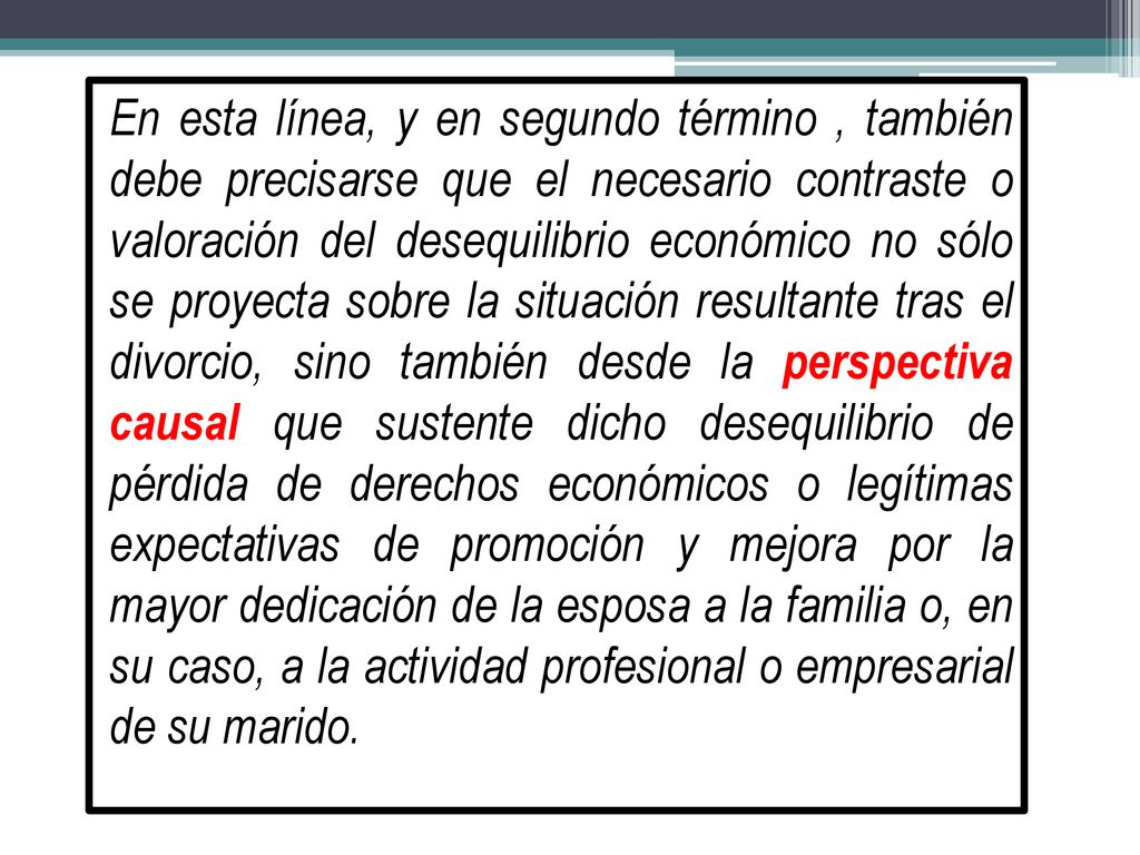 En esta línea, y en segundo término , también debe precisarse que el necesario contraste o valoración del desequilibrio económico no sólo se proyecta sobre la situación resultante tras el divorcio, sino también desde la perspectiva causal que sustente dicho desequilibrio de pérdida de derechos económicos o legítimas expectativas de promoción y mejora por la mayor dedicación de la esposa a la familia o, en su caso, a la actividad profesional o empresarial de su marido.