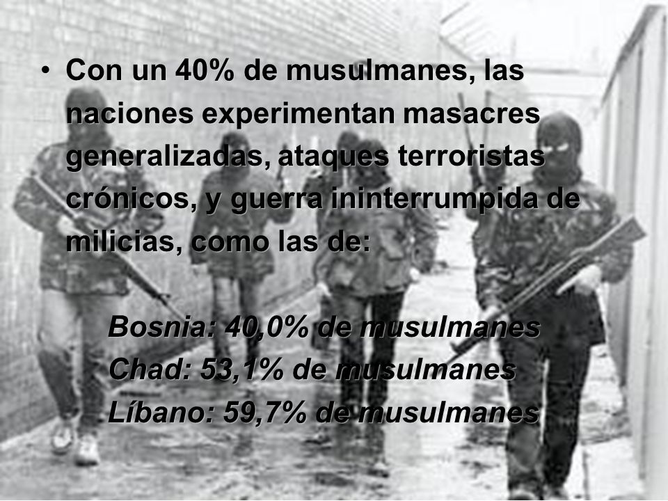 Con un 40% de musulmanes, las naciones experimentan masacres generalizadas, ataques terroristas crónicos, y guerra ininterrumpida de milicias, como las de: Bosnia: 40,0% de musulmanes Chad: 53,1% de musulmanes Líbano: 59,7% de musulmanes