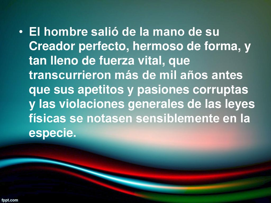 El hombre salió de la mano de su Creador perfecto, hermoso de forma, y tan lleno de fuerza vital, que transcurrieron más de mil años antes que sus apetitos y pasiones corruptas y las violaciones generales de las leyes físicas se notasen sensiblemente en la especie.