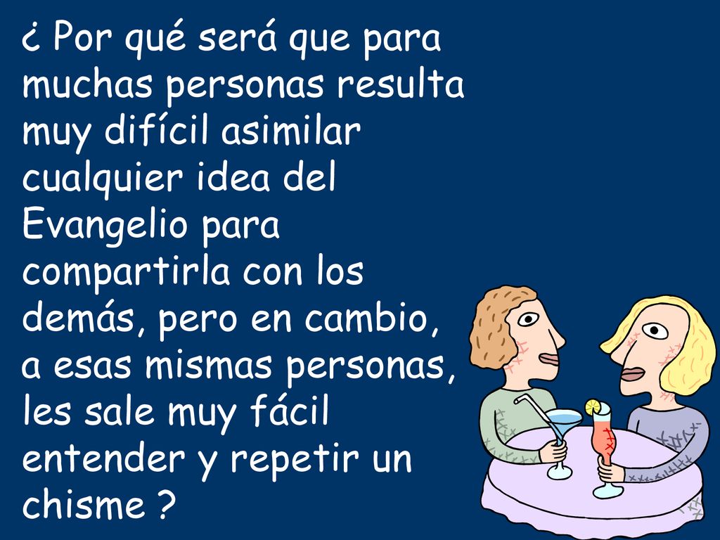 ¿ Por qué será que para muchas personas resulta muy difícil asimilar cualquier idea del Evangelio para compartirla con los demás, pero en cambio, a esas mismas personas, les sale muy fácil entender y repetir un chisme