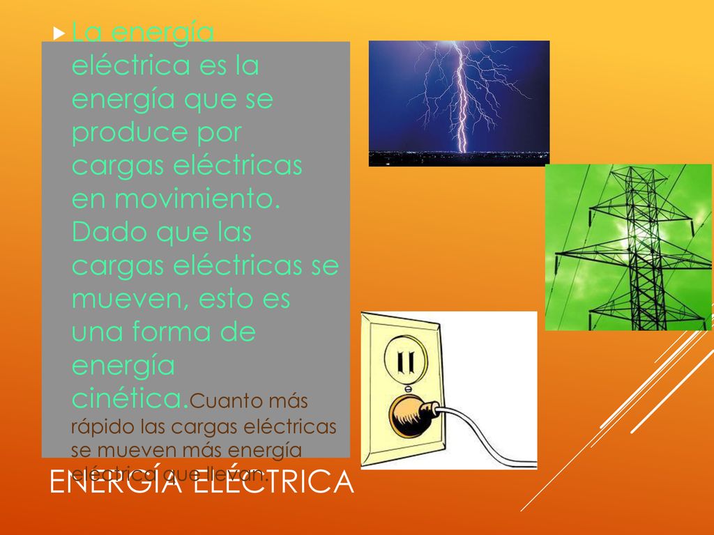 La energía eléctrica es la energía que se produce por cargas eléctricas en movimiento. Dado que las cargas eléctricas se mueven, esto es una forma de energía cinética.Cuanto más rápido las cargas eléctricas se mueven más energía eléctrica que llevan.