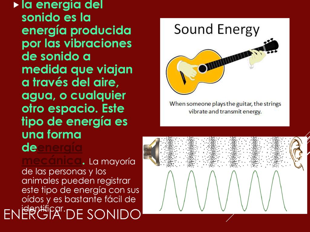 la energía del sonido es la energía producida por las vibraciones de sonido a medida que viajan a través del aire, agua, o cualquier otro espacio. Este tipo de energía es una forma deenergía mecánica. La mayoría de las personas y los animales pueden registrar este tipo de energía con sus oídos y es bastante fácil de identificar.