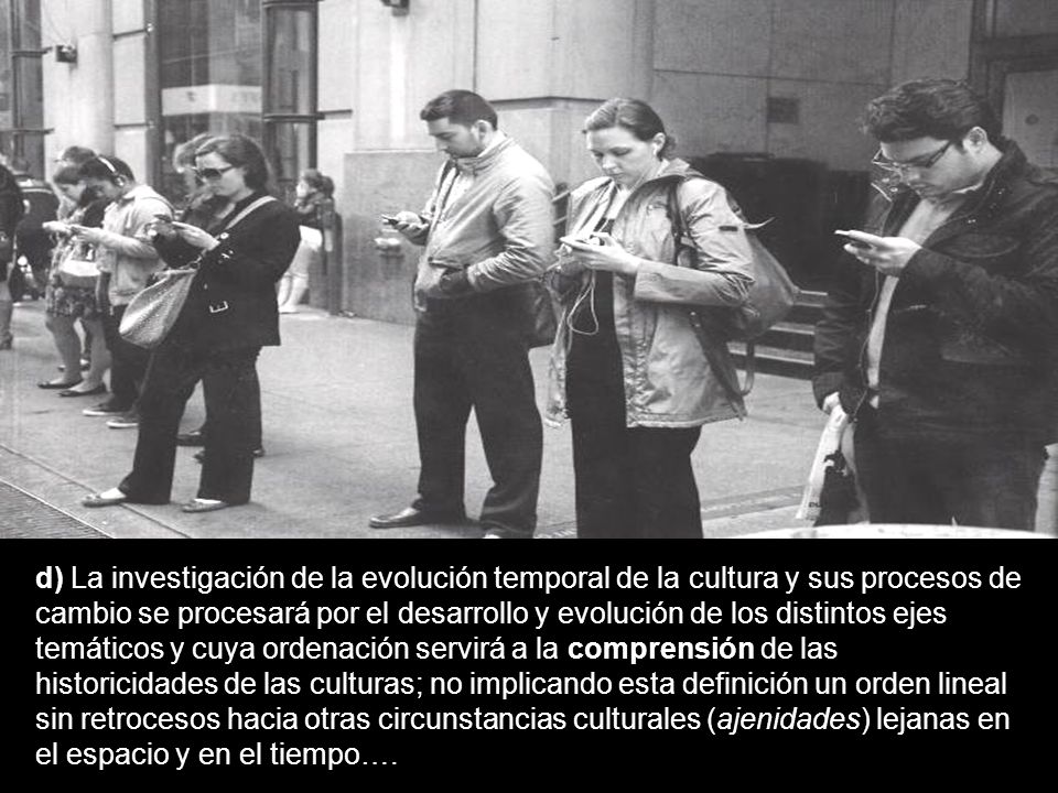 d) La investigación de la evolución temporal de la cultura y sus procesos de cambio se procesará por el desarrollo y evolución de los distintos ejes temáticos y cuya ordenación servirá a la comprensión de las historicidades de las culturas; no implicando esta definición un orden lineal sin retrocesos hacia otras circunstancias culturales (ajenidades) lejanas en el espacio y en el tiempo….