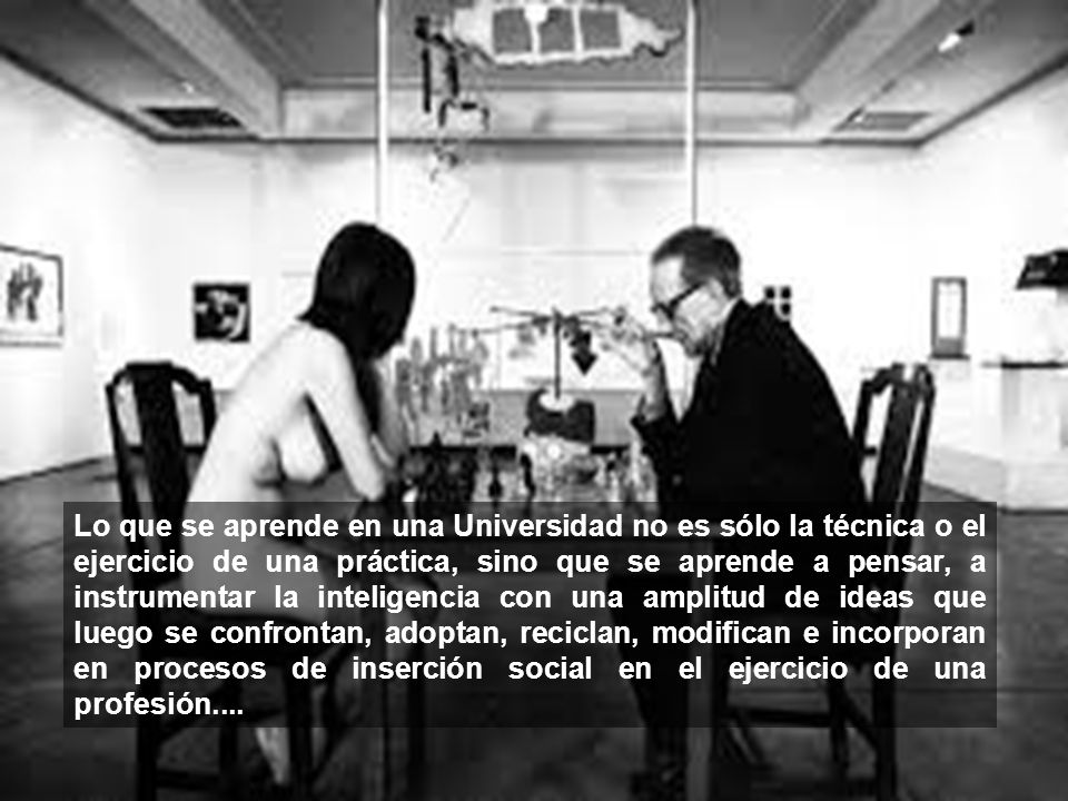 Lo que se aprende en una Universidad no es sólo la técnica o el ejercicio de una práctica, sino que se aprende a pensar, a instrumentar la inteligencia con una amplitud de ideas que luego se confrontan, adoptan, reciclan, modifican e incorporan en procesos de inserción social en el ejercicio de una profesión....