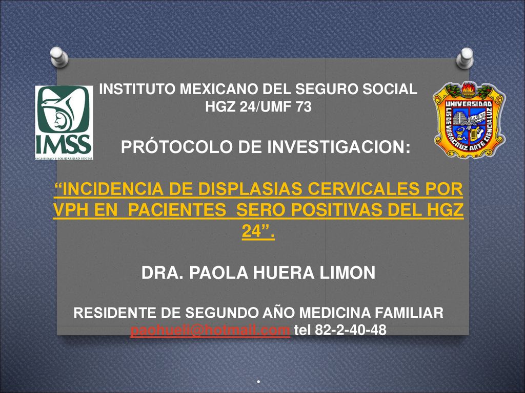 INSTITUTO MEXICANO DEL SEGURO SOCIAL HGZ 24/UMF 73 PRÓTOCOLO DE INVESTIGACION: INCIDENCIA DE DISPLASIAS CERVICALES POR VPH EN PACIENTES SERO POSITIVAS DEL HGZ 24 .