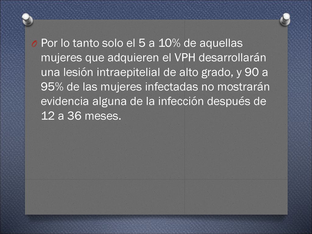Por lo tanto solo el 5 a 10% de aquellas mujeres que adquieren el VPH desarrollarán una lesión intraepitelial de alto grado, y 90 a 95% de las mujeres infectadas no mostrarán evidencia alguna de la infección después de 12 a 36 meses.