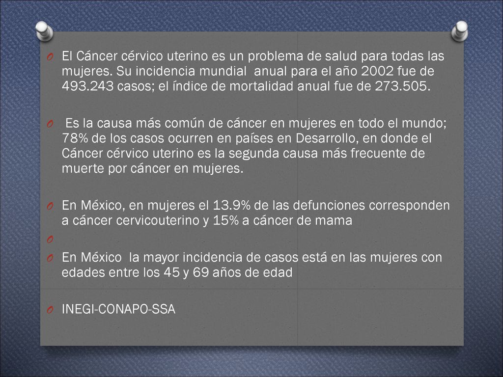 El Cáncer cérvico uterino es un problema de salud para todas las mujeres. Su incidencia mundial anual para el año 2002 fue de casos; el índice de mortalidad anual fue de