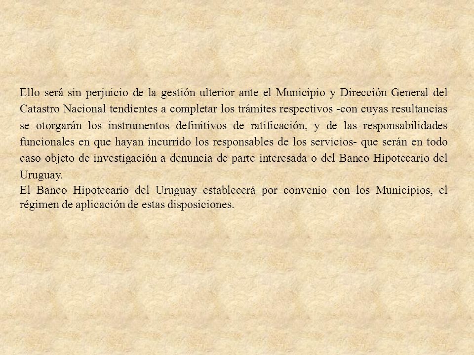 Ello será sin perjuicio de la gestión ulterior ante el Municipio y Dirección General del Catastro Nacional tendientes a completar los trámites respectivos -con cuyas resultancias se otorgarán los instrumentos definitivos de ratificación, y de las responsabilidades funcionales en que hayan incurrido los responsables de los servicios- que serán en todo caso objeto de investigación a denuncia de parte interesada o del Banco Hipotecario del Uruguay.