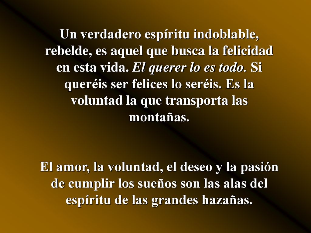 Un verdadero espíritu indoblable, rebelde, es aquel que busca la felicidad en esta vida. El querer lo es todo. Si queréis ser felices lo seréis. Es la voluntad la que transporta las montañas.