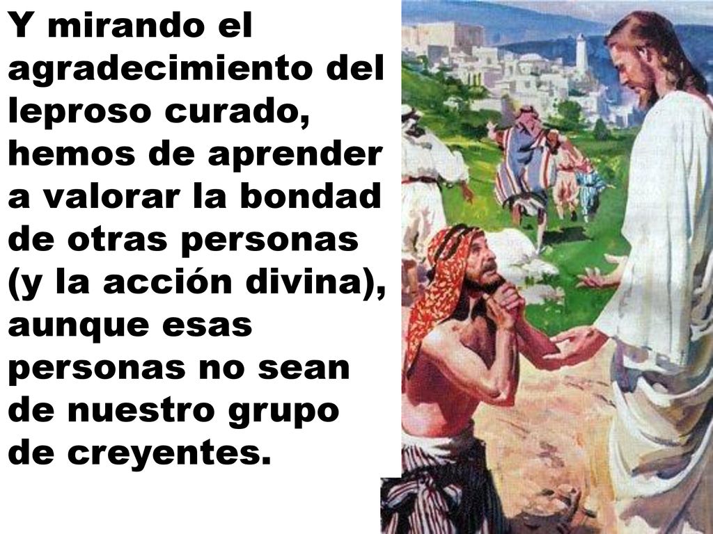 Y mirando el agradecimiento del leproso curado, hemos de aprender a valorar la bondad de otras personas (y la acción divina), aunque esas personas no sean de nuestro grupo de creyentes.