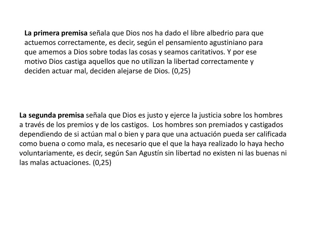 La primera premisa señala que Dios nos ha dado el libre albedrio para que actuemos correctamente, es decir, según el pensamiento agustiniano para que amemos a Dios sobre todas las cosas y seamos caritativos. Y por ese motivo Dios castiga aquellos que no utilizan la libertad correctamente y deciden actuar mal, deciden alejarse de Dios. (0,25)