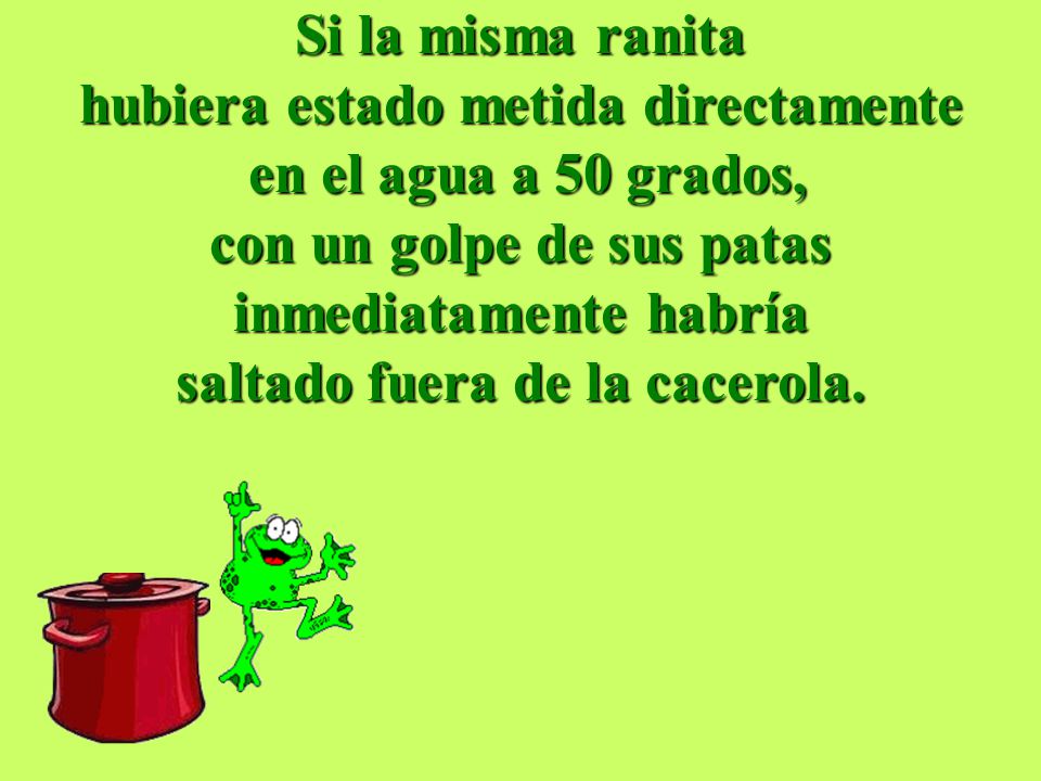Si la misma ranita hubiera estado metida directamente en el agua a 50 grados, con un golpe de sus patas inmediatamente habría saltado fuera de la cacerola.