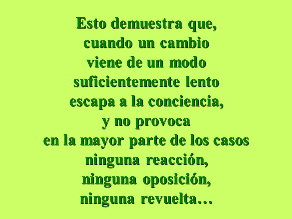 Esto demuestra que, cuando un cambio viene de un modo suficientemente lento escapa a la conciencia, y no provoca en la mayor parte de los casos ninguna reacción, ninguna oposición, ninguna revuelta…