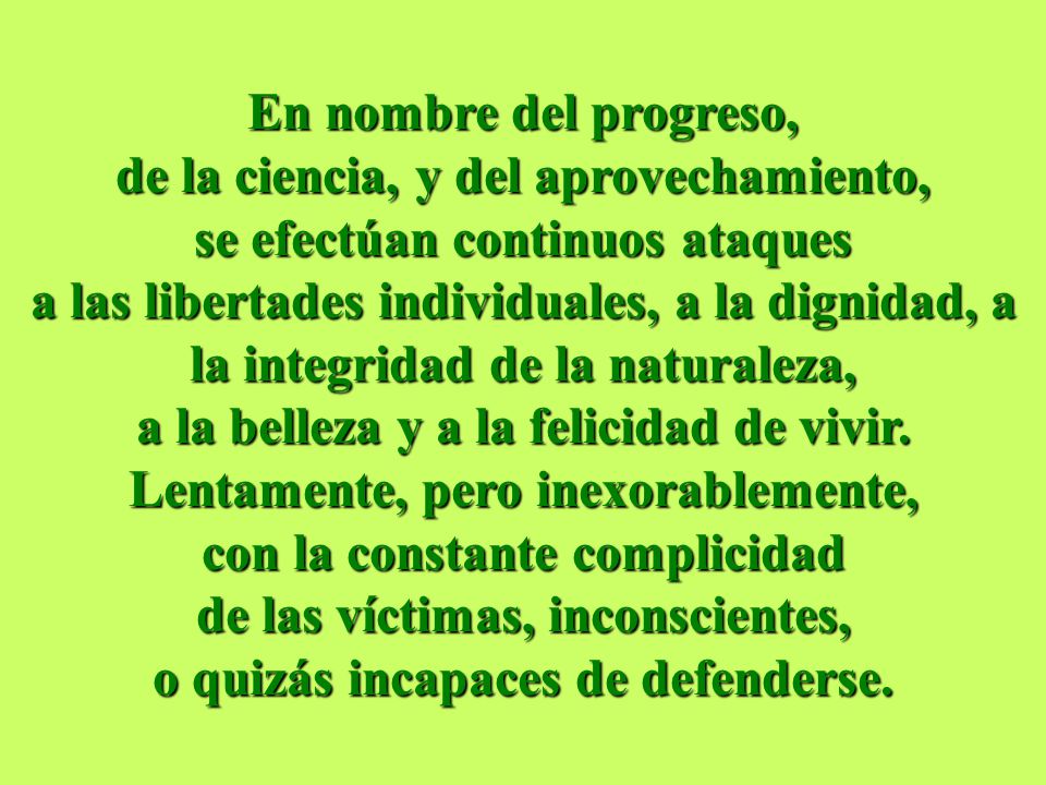 En nombre del progreso, de la ciencia, y del aprovechamiento, se efectúan continuos ataques a las libertades individuales, a la dignidad, a la integridad de la naturaleza, a la belleza y a la felicidad de vivir. Lentamente, pero inexorablemente, con la constante complicidad de las víctimas, inconscientes, o quizás incapaces de defenderse.
