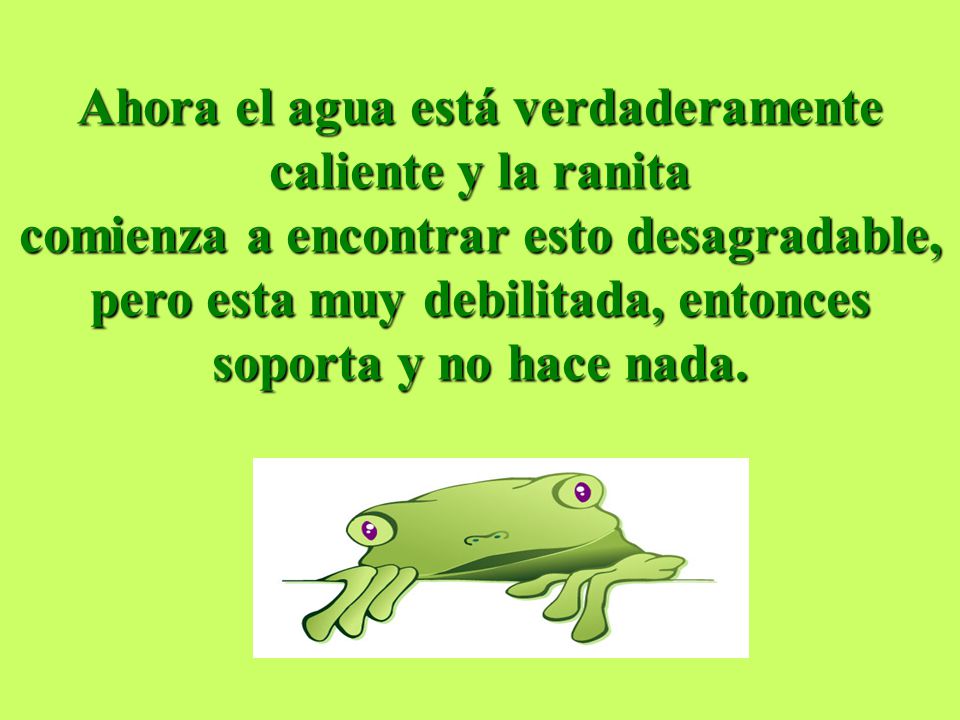 Ahora el agua está verdaderamente caliente y la ranita comienza a encontrar esto desagradable, pero esta muy debilitada, entonces soporta y no hace nada.