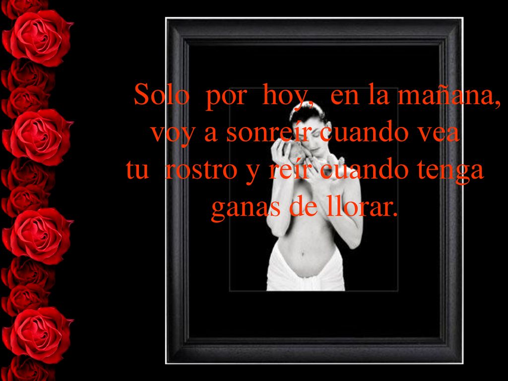 > Solo por hoy, en la mañana, voy a sonreír cuando vea tu rostro y reír cuando tenga ganas de llorar.