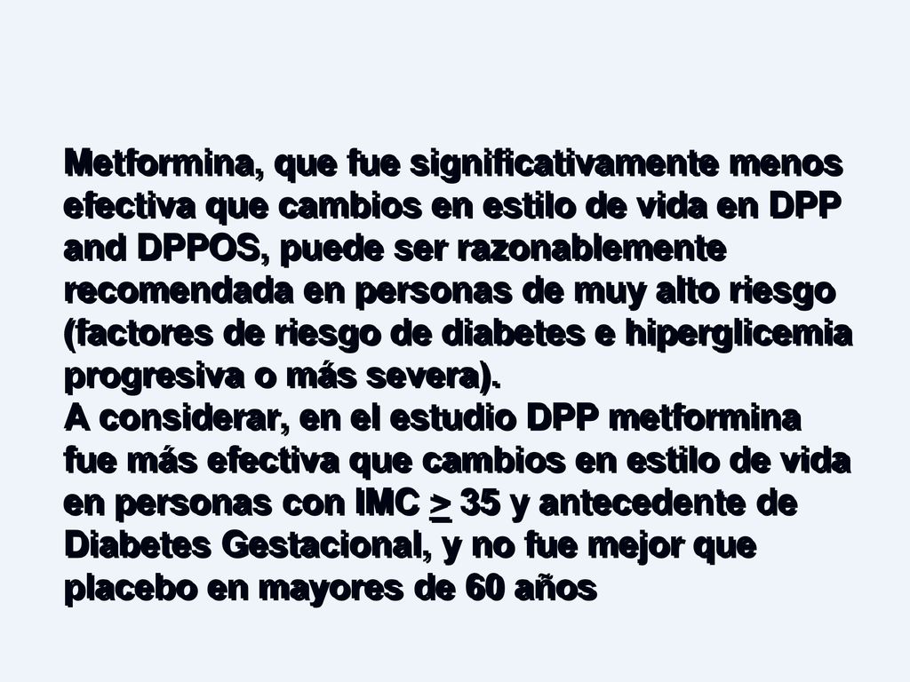 Metformina, que fue significativamente menos efectiva que cambios en estilo de vida en DPP and DPPOS, puede ser razonablemente recomendada en personas de muy alto riesgo (factores de riesgo de diabetes e hiperglicemia progresiva o más severa).
