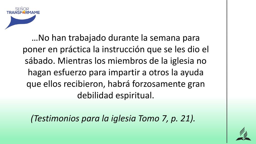 …No han trabajado durante la semana para poner en práctica la instrucción que se les dio el sábado. Mientras los miembros de la iglesia no hagan esfuerzo para impartir a otros la ayuda que ellos recibieron, habrá forzosamente gran debilidad espiritual.