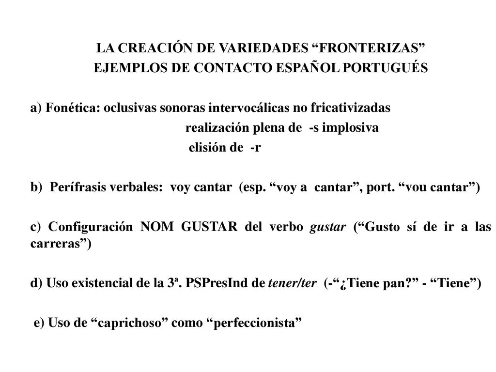 LA CREACIÓN DE VARIEDADES FRONTERIZAS EJEMPLOS DE CONTACTO ESPAÑOL PORTUGUÉS a) Fonética: oclusivas sonoras intervocálicas no fricativizadas realización plena de -s implosiva elisión de -r b) Perífrasis verbales: voy cantar (esp.