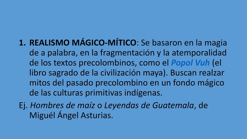 REALISMO MÁGICO-MÍTICO: Se basaron en la magia de a palabra, en la fragmentación y la atemporalidad de los textos precolombinos, como el Popol Vuh (el libro sagrado de la civilización maya). Buscan realzar mitos del pasado precolombino en un fondo mágico de las culturas primitivas indígenas.