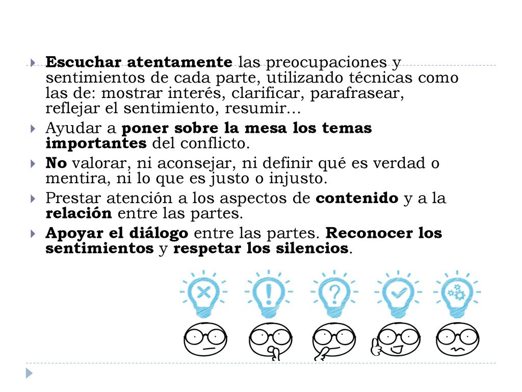 Escuchar atentamente las preocupaciones y sentimientos de cada parte, utilizando técnicas como las de: mostrar interés, clarificar, parafrasear, reflejar el sentimiento, resumir...