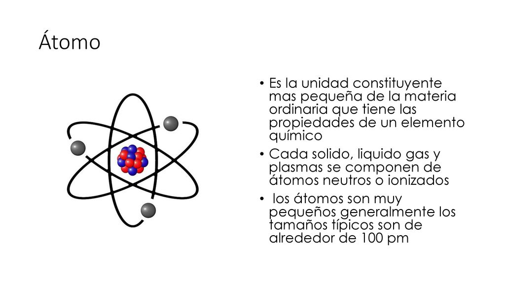 Átomo Es la unidad constituyente mas pequeña de la materia ordinaria que tiene las propiedades de un elemento químico.