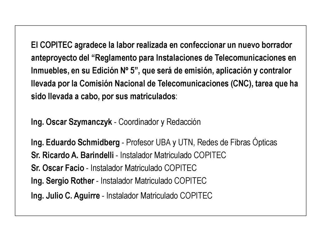 El COPITEC agradece la labor realizada en confeccionar un nuevo borrador anteproyecto del Reglamento para Instalaciones de Telecomunicaciones en Inmuebles, en su Edición Nº 5 , que será de emisión, aplicación y contralor llevada por la Comisión Nacional de Telecomunicaciones (CNC), tarea que ha sido llevada a cabo, por sus matriculados: Ing. Oscar Szymanczyk - Coordinador y Redacción Ing. Eduardo Schmidberg - Profesor UBA y UTN, Redes de Fibras Ópticas Sr. Ricardo A. Barindelli - Instalador Matriculado COPITEC Sr. Oscar Facio - Instalador Matriculado COPITEC Ing. Sergio Rother - Instalador Matriculado COPITEC