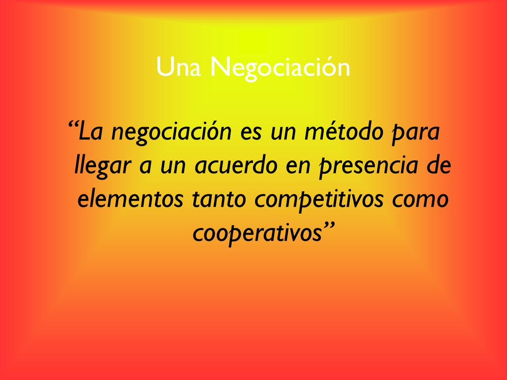 Una Negociación La negociación es un método para llegar a un acuerdo en presencia de elementos tanto competitivos como cooperativos