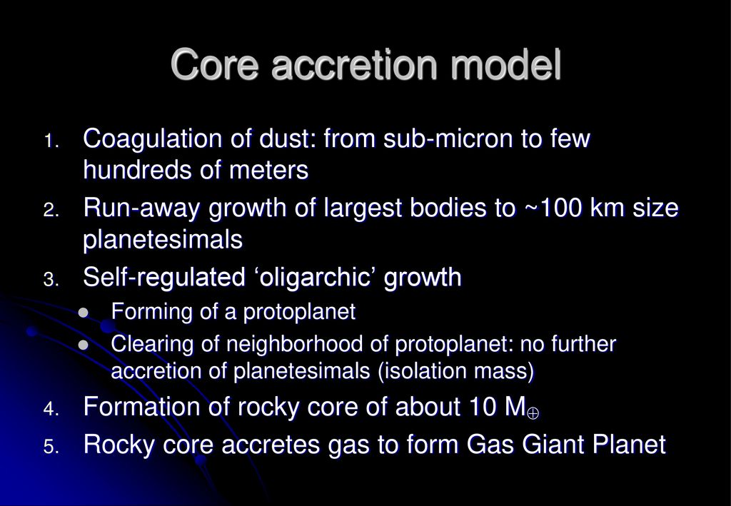Core accretion model Coagulation of dust: from sub-micron to few hundreds of meters. Run-away growth of largest bodies to ~100 km size planetesimals.