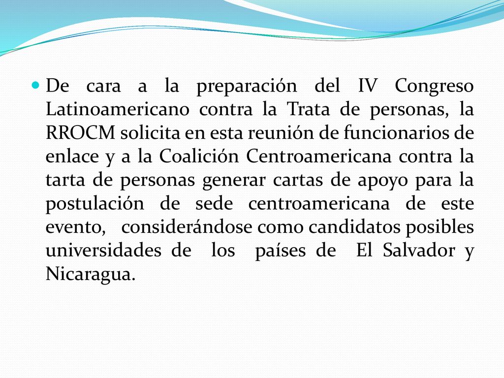 De cara a la preparación del IV Congreso Latinoamericano contra la Trata de personas, la RROCM solicita en esta reunión de funcionarios de enlace y a la Coalición Centroamericana contra la tarta de personas generar cartas de apoyo para la postulación de sede centroamericana de este evento, considerándose como candidatos posibles universidades de los países de El Salvador y Nicaragua.
